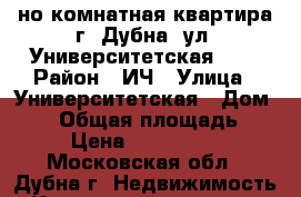 1-но комнатная квартира г. Дубна, ул. Университетская, 17 › Район ­ ИЧ › Улица ­ Университетская › Дом ­ 17 › Общая площадь ­ 30 › Цена ­ 2 050 000 - Московская обл., Дубна г. Недвижимость » Квартиры продажа   . Московская обл.,Дубна г.